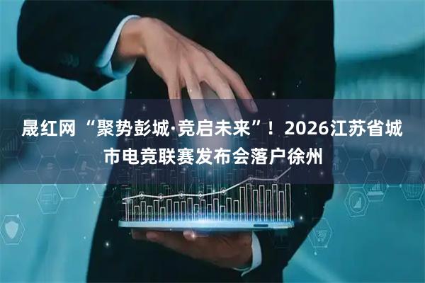 晟红网 “聚势彭城·竞启未来”！2026江苏省城市电竞联赛发布会落户徐州