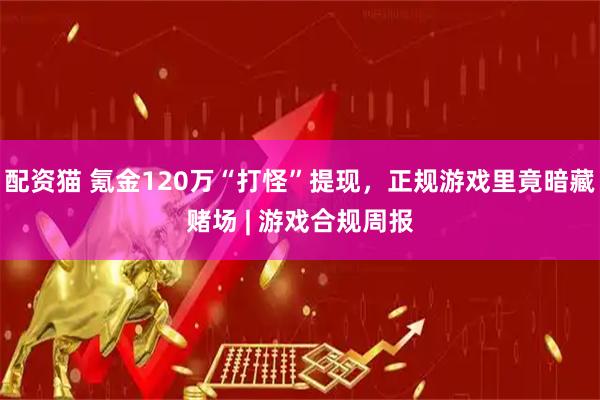 配资猫 氪金120万“打怪”提现，正规游戏里竟暗藏赌场 | 游戏合规周报