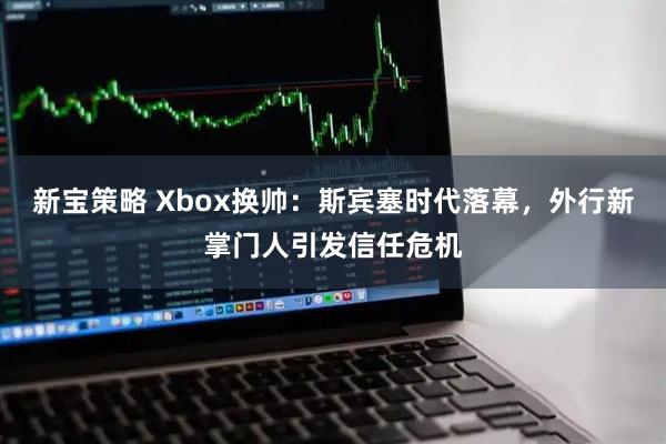 新宝策略 Xbox换帅：斯宾塞时代落幕，外行新掌门人引发信任危机