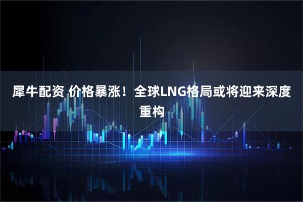 犀牛配资 价格暴涨！全球LNG格局或将迎来深度重构