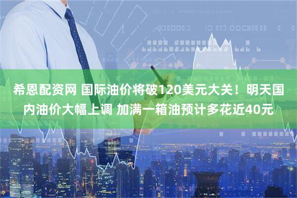 希恩配资网 国际油价将破120美元大关！明天国内油价大幅上调 加满一箱油预计多花近40元