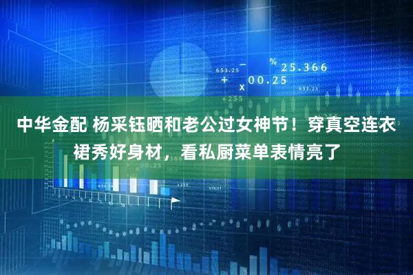 中华金配 杨采钰晒和老公过女神节！穿真空连衣裙秀好身材，看私厨菜单表情亮了