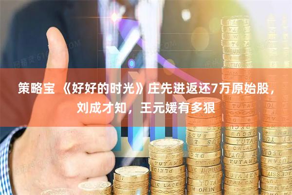 策略宝 《好好的时光》庄先进返还7万原始股，刘成才知，王元媛有多狠