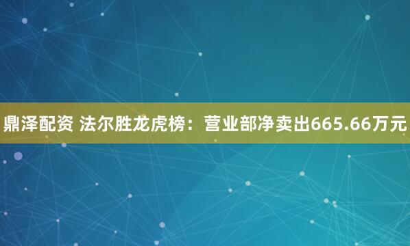 鼎泽配资 法尔胜龙虎榜：营业部净卖出665.66万元