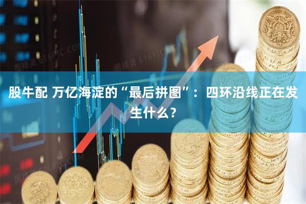 股牛配 万亿海淀的“最后拼图”：四环沿线正在发生什么？