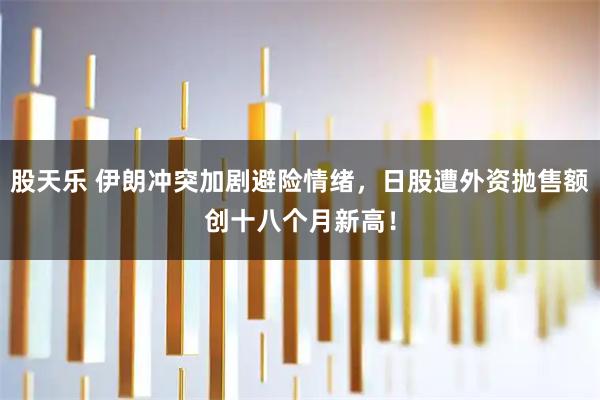 股天乐 伊朗冲突加剧避险情绪，日股遭外资抛售额创十八个月新高！