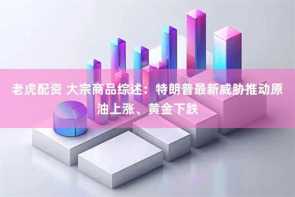 老虎配资 大宗商品综述：特朗普最新威胁推动原油上涨、黄金下跌