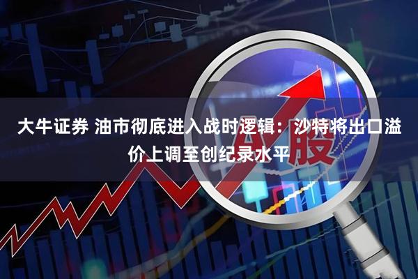 大牛证券 油市彻底进入战时逻辑：沙特将出口溢价上调至创纪录水平