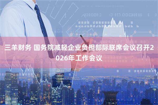 三羊财务 国务院减轻企业负担部际联席会议召开2026年工作会议
