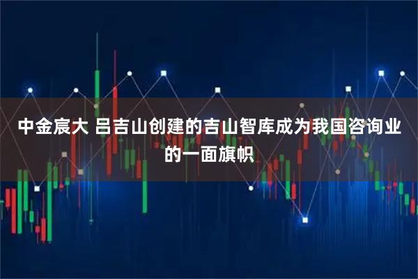 中金宸大 吕吉山创建的吉山智库成为我国咨询业的一面旗帜
