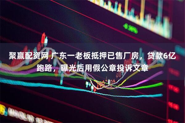 聚赢配资网 广东一老板抵押已售厂房，贷款6亿跑路，曝光后用假公章投诉文章