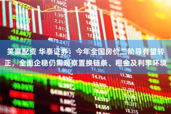 笑赢配资 华泰证券：今年全国房价二阶导有望转正，全面企稳仍需观察置换链条、租金及利率环境